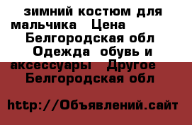 зимний костюм для мальчика › Цена ­ 2 000 - Белгородская обл. Одежда, обувь и аксессуары » Другое   . Белгородская обл.